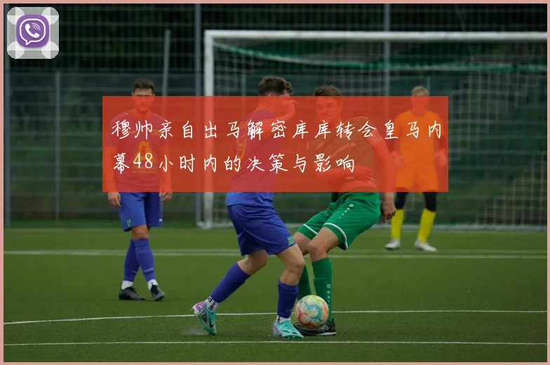 穆帅亲自出马解密库库转会皇马内幕48小时内的决策与影响